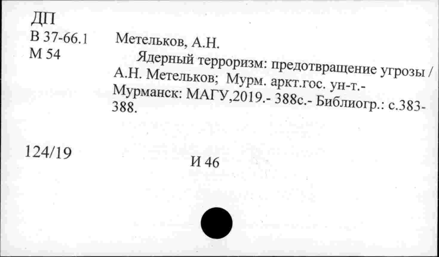 ﻿В 37-66.1 М54	Метельков, А.Н. Ядерный терроризм: предотвращение угрозы А.Н. Метельков; Мурм. аркт.гос. ун-т.-Мурманск: МАГУ,2019.- 388с.- Библиогр.: с.383-388.
124/19	И 46